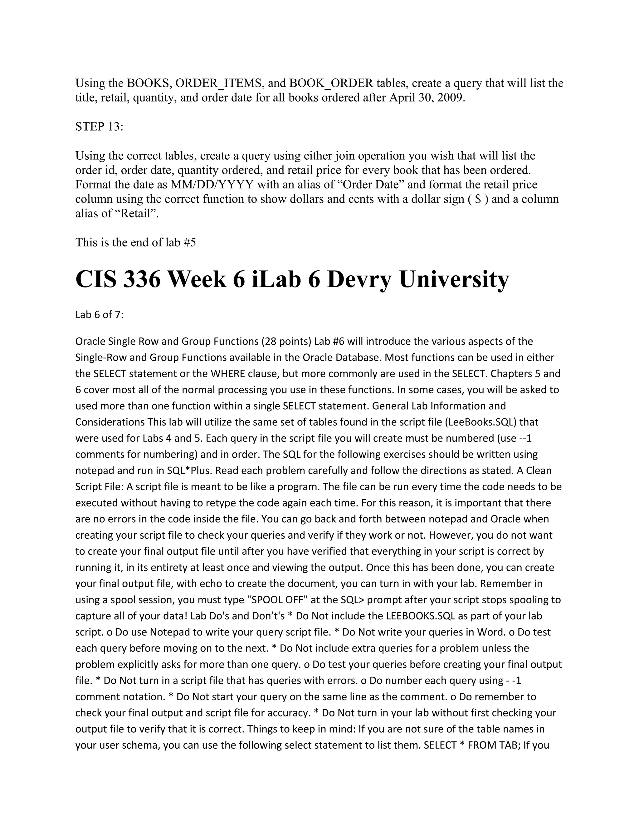 Using the BOOKS, ORDER_ITEMS, and BOOK_ORDER tables, create a query that will list the
title, retail, quantity, and order date for all books ordered after April 30, 2009.

STEP 13:

Using the correct tables, create a query using either join operation you wish that will list the
order id, order date, quantity ordered, and retail price for every book that has been ordered.
Format the date as MM/DD/YYYY with an alias of “Order Date” and format the retail price
column using the correct function to show dollars and cents with a dollar sign ( $ ) and a column
alias of “Retail”.

This is the end of lab #5


CIS 336 Week 6 iLab 6 Devry University
Lab 6 of 7:

Oracle Single Row and Group Functions (28 points) Lab #6 will introduce the various aspects of the
Single-Row and Group Functions available in the Oracle Database. Most functions can be used in either
the SELECT statement or the WHERE clause, but more commonly are used in the SELECT. Chapters 5 and
6 cover most all of the normal processing you use in these functions. In some cases, you will be asked to
used more than one function within a single SELECT statement. General Lab Information and
Considerations This lab will utilize the same set of tables found in the script file (LeeBooks.SQL) that
were used for Labs 4 and 5. Each query in the script file you will create must be numbered (use --1
comments for numbering) and in order. The SQL for the following exercises should be written using
notepad and run in SQL*Plus. Read each problem carefully and follow the directions as stated. A Clean
Script File: A script file is meant to be like a program. The file can be run every time the code needs to be
executed without having to retype the code again each time. For this reason, it is important that there
are no errors in the code inside the file. You can go back and forth between notepad and Oracle when
creating your script file to check your queries and verify if they work or not. However, you do not want
to create your final output file until after you have verified that everything in your script is correct by
running it, in its entirety at least once and viewing the output. Once this has been done, you can create
your final output file, with echo to create the document, you can turn in with your lab. Remember in
using a spool session, you must type "SPOOL OFF" at the SQL> prompt after your script stops spooling to
capture all of your data! Lab Do's and Don’t's * Do Not include the LEEBOOKS.SQL as part of your lab
script. o Do use Notepad to write your query script file. * Do Not write your queries in Word. o Do test
each query before moving on to the next. * Do Not include extra queries for a problem unless the
problem explicitly asks for more than one query. o Do test your queries before creating your final output
file. * Do Not turn in a script file that has queries with errors. o Do number each query using - -1
comment notation. * Do Not start your query on the same line as the comment. o Do remember to
check your final output and script file for accuracy. * Do Not turn in your lab without first checking your
output file to verify that it is correct. Things to keep in mind: If you are not sure of the table names in
your user schema, you can use the following select statement to list them. SELECT * FROM TAB; If you
 