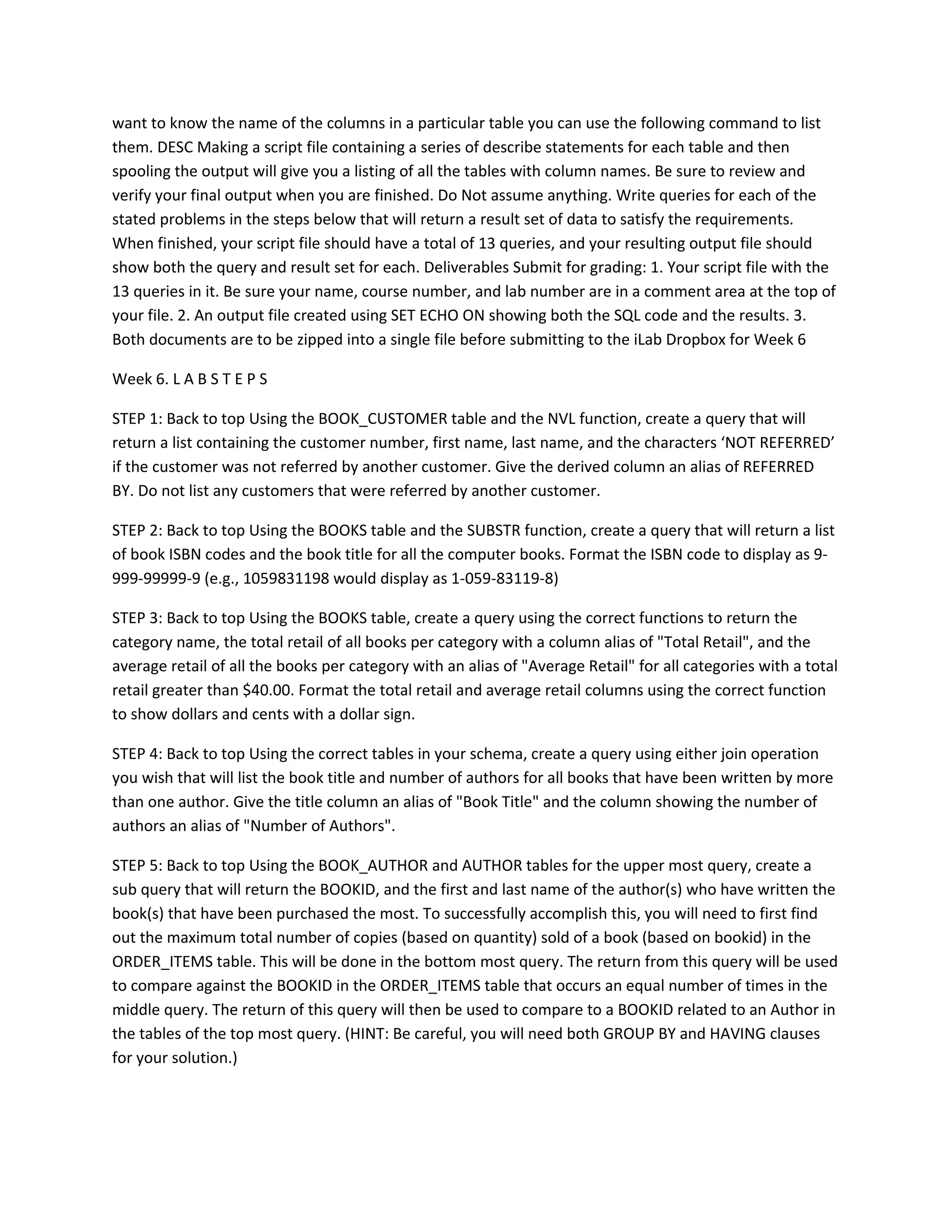 want to know the name of the columns in a particular table you can use the following command to list
them. DESC Making a script file containing a series of describe statements for each table and then
spooling the output will give you a listing of all the tables with column names. Be sure to review and
verify your final output when you are finished. Do Not assume anything. Write queries for each of the
stated problems in the steps below that will return a result set of data to satisfy the requirements.
When finished, your script file should have a total of 13 queries, and your resulting output file should
show both the query and result set for each. Deliverables Submit for grading: 1. Your script file with the
13 queries in it. Be sure your name, course number, and lab number are in a comment area at the top of
your file. 2. An output file created using SET ECHO ON showing both the SQL code and the results. 3.
Both documents are to be zipped into a single file before submitting to the iLab Dropbox for Week 6

Week 6. L A B S T E P S

STEP 1: Back to top Using the BOOK_CUSTOMER table and the NVL function, create a query that will
return a list containing the customer number, first name, last name, and the characters ‘NOT REFERRED’
if the customer was not referred by another customer. Give the derived column an alias of REFERRED
BY. Do not list any customers that were referred by another customer.

STEP 2: Back to top Using the BOOKS table and the SUBSTR function, create a query that will return a list
of book ISBN codes and the book title for all the computer books. Format the ISBN code to display as 9-
999-99999-9 (e.g., 1059831198 would display as 1-059-83119-8)

STEP 3: Back to top Using the BOOKS table, create a query using the correct functions to return the
category name, the total retail of all books per category with a column alias of "Total Retail", and the
average retail of all the books per category with an alias of "Average Retail" for all categories with a total
retail greater than $40.00. Format the total retail and average retail columns using the correct function
to show dollars and cents with a dollar sign.

STEP 4: Back to top Using the correct tables in your schema, create a query using either join operation
you wish that will list the book title and number of authors for all books that have been written by more
than one author. Give the title column an alias of "Book Title" and the column showing the number of
authors an alias of "Number of Authors".

STEP 5: Back to top Using the BOOK_AUTHOR and AUTHOR tables for the upper most query, create a
sub query that will return the BOOKID, and the first and last name of the author(s) who have written the
book(s) that have been purchased the most. To successfully accomplish this, you will need to first find
out the maximum total number of copies (based on quantity) sold of a book (based on bookid) in the
ORDER_ITEMS table. This will be done in the bottom most query. The return from this query will be used
to compare against the BOOKID in the ORDER_ITEMS table that occurs an equal number of times in the
middle query. The return of this query will then be used to compare to a BOOKID related to an Author in
the tables of the top most query. (HINT: Be careful, you will need both GROUP BY and HAVING clauses
for your solution.)
 