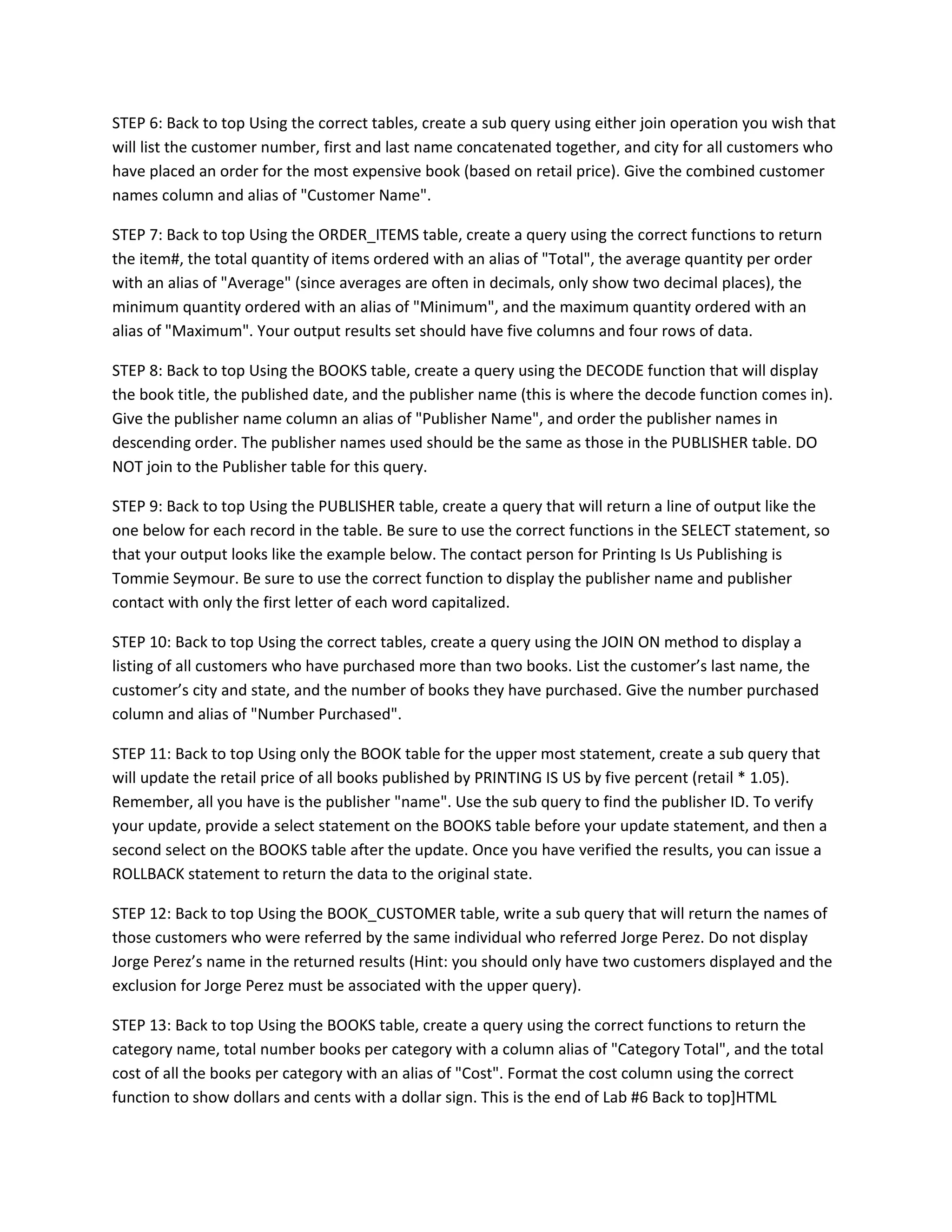 STEP 6: Back to top Using the correct tables, create a sub query using either join operation you wish that
will list the customer number, first and last name concatenated together, and city for all customers who
have placed an order for the most expensive book (based on retail price). Give the combined customer
names column and alias of "Customer Name".

STEP 7: Back to top Using the ORDER_ITEMS table, create a query using the correct functions to return
the item#, the total quantity of items ordered with an alias of "Total", the average quantity per order
with an alias of "Average" (since averages are often in decimals, only show two decimal places), the
minimum quantity ordered with an alias of "Minimum", and the maximum quantity ordered with an
alias of "Maximum". Your output results set should have five columns and four rows of data.

STEP 8: Back to top Using the BOOKS table, create a query using the DECODE function that will display
the book title, the published date, and the publisher name (this is where the decode function comes in).
Give the publisher name column an alias of "Publisher Name", and order the publisher names in
descending order. The publisher names used should be the same as those in the PUBLISHER table. DO
NOT join to the Publisher table for this query.

STEP 9: Back to top Using the PUBLISHER table, create a query that will return a line of output like the
one below for each record in the table. Be sure to use the correct functions in the SELECT statement, so
that your output looks like the example below. The contact person for Printing Is Us Publishing is
Tommie Seymour. Be sure to use the correct function to display the publisher name and publisher
contact with only the first letter of each word capitalized.

STEP 10: Back to top Using the correct tables, create a query using the JOIN ON method to display a
listing of all customers who have purchased more than two books. List the customer’s last name, the
customer’s city and state, and the number of books they have purchased. Give the number purchased
column and alias of "Number Purchased".

STEP 11: Back to top Using only the BOOK table for the upper most statement, create a sub query that
will update the retail price of all books published by PRINTING IS US by five percent (retail * 1.05).
Remember, all you have is the publisher "name". Use the sub query to find the publisher ID. To verify
your update, provide a select statement on the BOOKS table before your update statement, and then a
second select on the BOOKS table after the update. Once you have verified the results, you can issue a
ROLLBACK statement to return the data to the original state.

STEP 12: Back to top Using the BOOK_CUSTOMER table, write a sub query that will return the names of
those customers who were referred by the same individual who referred Jorge Perez. Do not display
Jorge Perez’s name in the returned results (Hint: you should only have two customers displayed and the
exclusion for Jorge Perez must be associated with the upper query).

STEP 13: Back to top Using the BOOKS table, create a query using the correct functions to return the
category name, total number books per category with a column alias of "Category Total", and the total
cost of all the books per category with an alias of "Cost". Format the cost column using the correct
function to show dollars and cents with a dollar sign. This is the end of Lab #6 Back to top]HTML
 