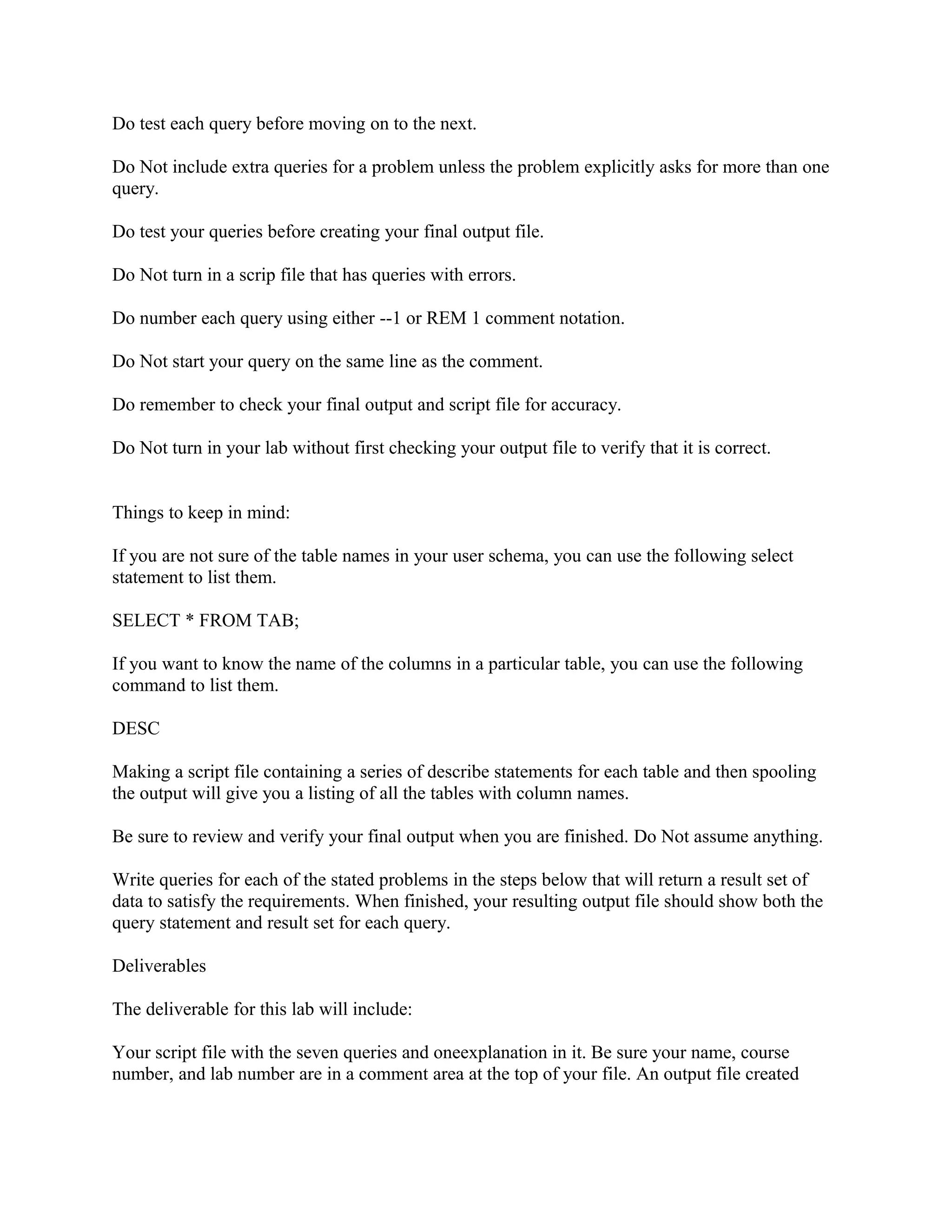 Do test each query before moving on to the next.

Do Not include extra queries for a problem unless the problem explicitly asks for more than one
query.

Do test your queries before creating your final output file.

Do Not turn in a scrip file that has queries with errors.

Do number each query using either --1 or REM 1 comment notation.

Do Not start your query on the same line as the comment.

Do remember to check your final output and script file for accuracy.

Do Not turn in your lab without first checking your output file to verify that it is correct.


Things to keep in mind:

If you are not sure of the table names in your user schema, you can use the following select
statement to list them.

SELECT * FROM TAB;

If you want to know the name of the columns in a particular table, you can use the following
command to list them.

DESC

Making a script file containing a series of describe statements for each table and then spooling
the output will give you a listing of all the tables with column names.

Be sure to review and verify your final output when you are finished. Do Not assume anything.

Write queries for each of the stated problems in the steps below that will return a result set of
data to satisfy the requirements. When finished, your resulting output file should show both the
query statement and result set for each query.

Deliverables

The deliverable for this lab will include:

Your script file with the seven queries and oneexplanation in it. Be sure your name, course
number, and lab number are in a comment area at the top of your file. An output file created
 