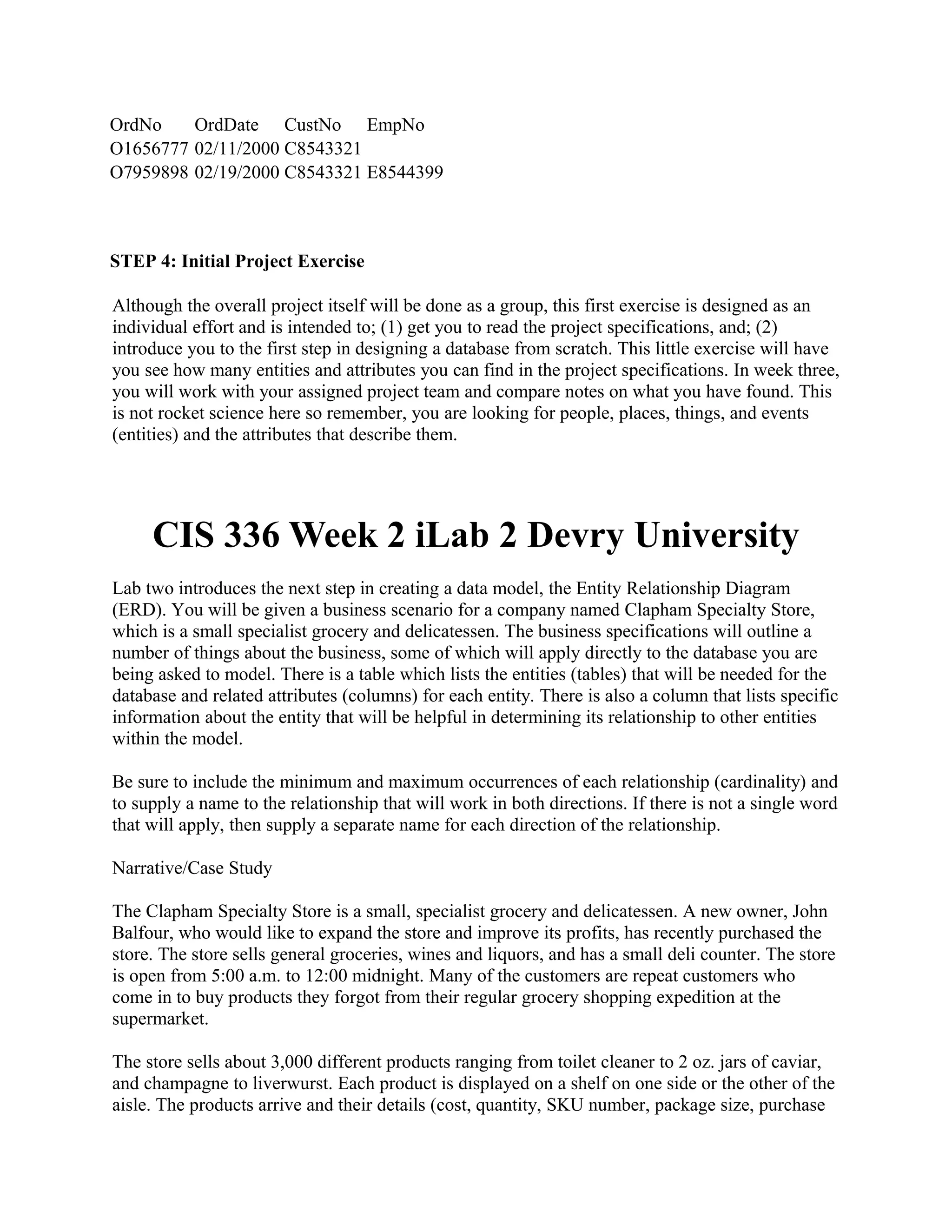 OrdNo    OrdDate CustNo EmpNo
O1656777 02/11/2000 C8543321
O7959898 02/19/2000 C8543321 E8544399



STEP 4: Initial Project Exercise

Although the overall project itself will be done as a group, this first exercise is designed as an
individual effort and is intended to; (1) get you to read the project specifications, and; (2)
introduce you to the first step in designing a database from scratch. This little exercise will have
you see how many entities and attributes you can find in the project specifications. In week three,
you will work with your assigned project team and compare notes on what you have found. This
is not rocket science here so remember, you are looking for people, places, things, and events
(entities) and the attributes that describe them.




     CIS 336 Week 2 iLab 2 Devry University
Lab two introduces the next step in creating a data model, the Entity Relationship Diagram
(ERD). You will be given a business scenario for a company named Clapham Specialty Store,
which is a small specialist grocery and delicatessen. The business specifications will outline a
number of things about the business, some of which will apply directly to the database you are
being asked to model. There is a table which lists the entities (tables) that will be needed for the
database and related attributes (columns) for each entity. There is also a column that lists specific
information about the entity that will be helpful in determining its relationship to other entities
within the model.

Be sure to include the minimum and maximum occurrences of each relationship (cardinality) and
to supply a name to the relationship that will work in both directions. If there is not a single word
that will apply, then supply a separate name for each direction of the relationship.

Narrative/Case Study

The Clapham Specialty Store is a small, specialist grocery and delicatessen. A new owner, John
Balfour, who would like to expand the store and improve its profits, has recently purchased the
store. The store sells general groceries, wines and liquors, and has a small deli counter. The store
is open from 5:00 a.m. to 12:00 midnight. Many of the customers are repeat customers who
come in to buy products they forgot from their regular grocery shopping expedition at the
supermarket.

The store sells about 3,000 different products ranging from toilet cleaner to 2 oz. jars of caviar,
and champagne to liverwurst. Each product is displayed on a shelf on one side or the other of the
aisle. The products arrive and their details (cost, quantity, SKU number, package size, purchase
 