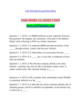CIS 336 Final Exam (Feb 2016)
FOR MORE CLASSES VISIT
www.cis336study.com
Question 1. 1. (TCO 1) A DBMS performs several important functions
that guarantee the integrity and consistency of the data in the database.
Which of the following is NOT one of those functions?
Question 2. 2. (TCO 1) A relational DBMS provides protection of the
_____ through security, control, and recovery facilities.
Question 3. 3. (TCO 2) A relationship is an association between _____
Question 4. 4. (TCO 2) A _____ key is a key that is composed of more
than one attribute.
Question 5. 5. (TCO 3) The PK must uniquely identify each entity
instance. A primary key must be able to guarantee unique values. It
cannot contain nulls. This rationale belongs to _____
Question 6. 6. (TCO 3) The extended entity relationship model (EERM)
is sometimes referred to as the _____
Question 7. 7. (TCO 3) A table that has all key attributes defined, has no
repeating groups, and all its attributes are dependent on the primary key,
is said to be in _____
 