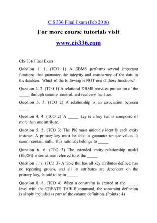 CIS 336 Final Exam (Feb 2016)
For more course tutorials visit
www.cis336.com
CIS 336 Final Exam
Question 1. 1. (TCO 1) A DBMS performs several important
functions that guarantee the integrity and consistency of the data in
the database. Which of the following is NOT one of those functions?
Question 2. 2. (TCO 1) A relational DBMS provides protection of the
_____ through security, control, and recovery facilities.
Question 3. 3. (TCO 2) A relationship is an association between
_____
Question 4. 4. (TCO 2) A _____ key is a key that is composed of
more than one attribute.
Question 5. 5. (TCO 3) The PK must uniquely identify each entity
instance. A primary key must be able to guarantee unique values. It
cannot contain nulls. This rationale belongs to _____
Question 6. 6. (TCO 3) The extended entity relationship model
(EERM) is sometimes referred to as the _____
Question 7. 7. (TCO 3) A table that has all key attributes defined, has
no repeating groups, and all its attributes are dependent on the
primary key, is said to be in _____
Question 8. 8. (TCO 4) When a constraint is created at the _____
level with the CREATE TABLE command, the constraint definition
is simply included as part of the column definition. (Points : 4)
 