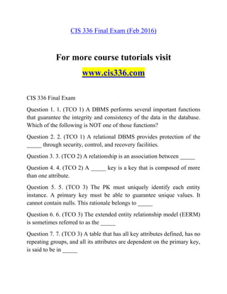CIS 336 Final Exam (Feb 2016)
For more course tutorials visit
www.cis336.com
CIS 336 Final Exam
Question 1. 1. (TCO 1) A DBMS performs several important functions
that guarantee the integrity and consistency of the data in the database.
Which of the following is NOT one of those functions?
Question 2. 2. (TCO 1) A relational DBMS provides protection of the
_____ through security, control, and recovery facilities.
Question 3. 3. (TCO 2) A relationship is an association between _____
Question 4. 4. (TCO 2) A _____ key is a key that is composed of more
than one attribute.
Question 5. 5. (TCO 3) The PK must uniquely identify each entity
instance. A primary key must be able to guarantee unique values. It
cannot contain nulls. This rationale belongs to _____
Question 6. 6. (TCO 3) The extended entity relationship model (EERM)
is sometimes referred to as the _____
Question 7. 7. (TCO 3) A table that has all key attributes defined, has no
repeating groups, and all its attributes are dependent on the primary key,
is said to be in _____
 