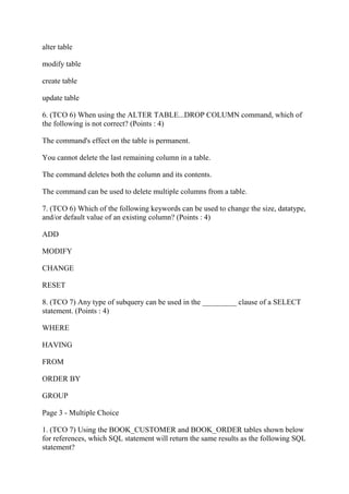 alter table
modify table
create table
update table
6. (TCO 6) When using the ALTER TABLE...DROP COLUMN command, which of
the following is not correct? (Points : 4)
The command's effect on the table is permanent.
You cannot delete the last remaining column in a table.
The command deletes both the column and its contents.
The command can be used to delete multiple columns from a table.
7. (TCO 6) Which of the following keywords can be used to change the size, datatype,
and/or default value of an existing column? (Points : 4)
ADD
MODIFY
CHANGE
RESET
8. (TCO 7) Any type of subquery can be used in the _________ clause of a SELECT
statement. (Points : 4)
WHERE
HAVING
FROM
ORDER BY
GROUP
Page 3 - Multiple Choice
1. (TCO 7) Using the BOOK_CUSTOMER and BOOK_ORDER tables shown below
for references, which SQL statement will return the same results as the following SQL
statement?
 