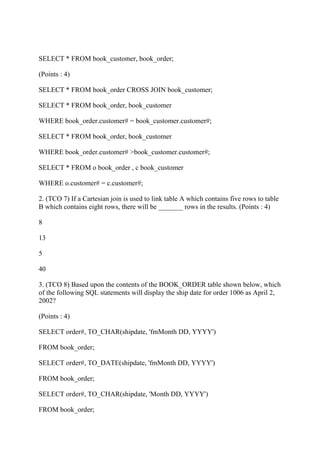 SELECT * FROM book_customer, book_order;
(Points : 4)
SELECT * FROM book_order CROSS JOIN book_customer;
SELECT * FROM book_order, book_customer
WHERE book_order.customer# = book_customer.customer#;
SELECT * FROM book_order, book_customer
WHERE book_order.customer# >book_customer.customer#;
SELECT * FROM o book_order , c book_customer
WHERE o.customer# = c.customer#;
2. (TCO 7) If a Cartesian join is used to link table A which contains five rows to table
B which contains eight rows, there will be _______ rows in the results. (Points : 4)
8
13
5
40
3. (TCO 8) Based upon the contents of the BOOK_ORDER table shown below, which
of the following SQL statements will display the ship date for order 1006 as April 2,
2002?
(Points : 4)
SELECT order#, TO_CHAR(shipdate, 'fmMonth DD, YYYY')
FROM book_order;
SELECT order#, TO_DATE(shipdate, 'fmMonth DD, YYYY')
FROM book_order;
SELECT order#, TO_CHAR(shipdate, 'Month DD, YYYY')
FROM book_order;
 