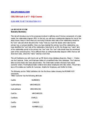 SOLUTIONJUG.COM

CIS/336 iLab 1 of 7 - SQL Course

CLICK HERE TO GET THE SOLUTION !!!!!!!!




LABOVERVIEW
Scenario/Summary

This lab will introduce you to the processes involved in defining one of the key components of a data
model; the relationship diagram (RD). In this lab, you will draw a relationship diagram for two of the
steps shown. Keep in mind when you are trying to decide which side of the relationship should be
the "one" side and which should be the "many" that you must first decide which side has the
primary key, or unique identifier. Once you have decided the primary key of the relationship, you
have identified the "one" side of the relationship. Note that for an RD, the foreign key "many" side
of the relationship points to the primary key "one" side. The "one" side should have the arrowhead
point of the connecting line. This is different than an entity/relationship diagram (ERD) that we will
draw next week, where the "many" side has crow's feet.

This will familiarize you with how to set up MS Visio to draw database diagrams. Steps 1 - 3 below
use the Customer, Order, and Employee tables of a simplified Order Entry database. The Customer
table records clients who have placed orders. The Order table contains the basic facts about
customer orders. The Employee table contains facts about employees who take orders. The primary
keys of the tables are CustNo for Customer, EmpNo for Employee, and OrdNo for Order.

The following are the TABLE definitions for the first three tables showing the PRIMARY KEY
constraints.
TABLE Customer has the following attributes

CustNo                        NUMBER(5)

CustFirstName              VARCHAR2(20)

CustLastName                VARCHAR2(30)

CustCity                      VARCHAR2(30)

CustState                    CHAR(2)

CustZip                        CHAR(10)

CustBal                        NUMBER(12,2)
 