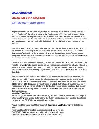 SOLUTIONJUG.COM
CIS/336 iLab 3 of 7 - SQL Course
CLICK HERE TO GET THE SOLUTION !!!!!!!!
Beginning with this lab, and continuing through the remaining weeks you will be doing all of your
work in Oracle itself. The editor interface to the Oracle server is SQL*Plus, and by now you have
received your logon ID and password and should have at least made sure you can connect. If for
any reason you have not done so, please do so now before continuing any further. If for any reason
you cannot connect then you need to let the instructor know ASAP so that any problems can be
resolved.
Before attempting Lab #3, you need to be sure you have read through the SQL*Plus tutorial which
can be found in Doc Sharing as well as under the SQL*Plus Tutorial tab in Week 3. This tutorial
describes the functionality of the editor and will take you through the process of setting up and
using the SQL*Plus in the iLab environment so that it will best serve your needs for the remainder of
the labs required for this course.
The lab for this week addresses taking a logical database design (data model) and now transforming
that into a physical model (tables, constraints, and relationships). As part of the lab, you will need to
download the Zip file titled "Lab 3 Support Documents" from Doc Sharing. This Zip file contains
three documents: Lab 3 Relationship Diagram.docx, Lab 3 Meta Data Diagram.xlsx, and Lab 3 Input
Data.docx.
Your job will be to take the meta data defined in the data dictionary spreadsheet document, and
using the relationship diagram as a guide define the table structures and constraints using both
CREATE TABLE and ALTER TABLE statements. Once this has been done, you will need to write the
INSERT INTO TABLE statements to insert the data provided into the table. The data should verify
that the constraints you have created are valid and define the correct referential and data integrity
constraints asked for. Lastly, you will write SELECT statements to query the tables and verify the
data was populated.
Narrative/Case Study
For this lab, you be working with command-line SQL to build a series of relational tables, using SQL
CREATE statements in a script file format for the Student Database and then populate those tables
through the use of INSERT statements with sample data.
You will need to create a script file and name it YourName_Lab3.txt containing the following
code:
The drop table statements listed later in the specifications of this lab.
The CREATE TABLE statements required to build the seven (7) tables.
The INSERT statements necessary to insert all of the sample data.
 