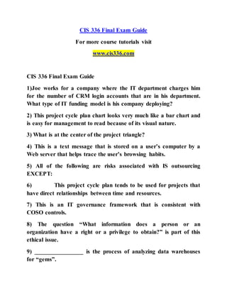 CIS 336 Final Exam Guide
For more course tutorials visit
www.cis336.com
CIS 336 Final Exam Guide
1)Joe works for a company where the IT department charges him
for the number of CRM login accounts that are in his department.
What type of IT funding model is his company deploying?
2) This project cycle plan chart looks very much like a bar chart and
is easy for management to read because of its visual nature.
3) What is at the center of the project triangle?
4) This is a text message that is stored on a user’s computer by a
Web server that helps trace the user’s browsing habits.
5) All of the following are risks associated with IS outsourcing
EXCEPT:
6) This project cycle plan tends to be used for projects that
have direct relationships between time and resources.
7) This is an IT governance framework that is consistent with
COSO controls.
8) The question “What information does a person or an
organization have a right or a privilege to obtain?” is part of this
ethical issue.
9) ________________ is the process of analyzing data warehouses
for “gems”.
 