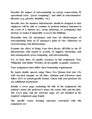 Describe the impact of telecommuting on energy conservation, IT
operational costs, “green computing”, and shifts in telecommuters’
lifestyles (e.g., parents, disability, etc.).
Describe how the business infrastructure should be designed so that
employees will be able to continue to perform business functions in
the event of a disaster (i.e., storm, hurricane, or earthquake) that
destroys or makes it impossible to access the buildings.
Determine four (4) advantages and four (4) disadvantages of
telecommuting from an IT manager’s point of view. Elaborate on
each advantage and disadvantage.
Examine the effect of Bring Your Own Device (BYOD) to the IT
infrastructure with regard to security, IT support, knowledge, and
data management, green computing, and telecommuting.
Use at least three (3) quality resources in this assignment. Note
Wikipedia and similar Websites do not qualify as quality resources.
Your assignment must follow these formatting requirements
Be typed, double spaced, using Times New Roman font (size 12),
with one-inch margins on all sides; citations and references must
follow APA or school-specific format. Check with your professor for
any additional instructions.
Include a cover page containing the title of the assignment, the
student’s name, the professor’s name, the course title, and the date.
The cover page and the reference page are not included in the
required assignment page length.
The specific course learning outcomes associated with this
assignment are
 