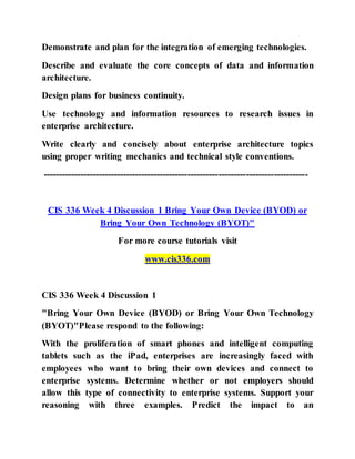 Demonstrate and plan for the integration of emerging technologies.
Describe and evaluate the core concepts of data and information
architecture.
Design plans for business continuity.
Use technology and information resources to research issues in
enterprise architecture.
Write clearly and concisely about enterprise architecture topics
using proper writing mechanics and technical style conventions.
--------------------------------------------------------------------------------------
CIS 336 Week 4 Discussion 1 Bring Your Own Device (BYOD) or
Bring Your Own Technology (BYOT)"
For more course tutorials visit
www.cis336.com
CIS 336 Week 4 Discussion 1
"Bring Your Own Device (BYOD) or Bring Your Own Technology
(BYOT)"Please respond to the following:
With the proliferation of smart phones and intelligent computing
tablets such as the iPad, enterprises are increasingly faced with
employees who want to bring their own devices and connect to
enterprise systems. Determine whether or not employers should
allow this type of connectivity to enterprise systems. Support your
reasoning with three examples. Predict the impact to an
 