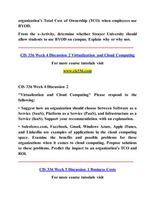organization’s Total Cost of Ownership (TCO) when employees use
BYOD.
From the e-Activity, determine whether Strayer University should
allow students to use BYOD on campus. Explain why or why not.
--------------------------------------------------------------------------------------
CIS 336 Week 4 Discussion 2 Virtualization and Cloud Computing
For more course tutorials visit
www.cis336.com
CIS 336 Week 4 Discussion 2
"Virtualization and Cloud Computing" Please respond to the
following:
• Suggest how an organization should choose between Software as a
Service (SaaS), Platform as a Service (PaaS), and Infrastructure as a
Service (IaaS). Support your recommendation with an explanation.
• Salesforce.com, Facebook, Gmail, Windows Azure, Apple iTunes,
and LinkedIn are examples of applications in the cloud computing
space. Examine the benefits and possible problems for these
organizations when it comes to cloud computing. Propose solutions
to these problems. Predict the impact to an organization’s TCO and
ROI.
--------------------------------------------------------------------------------------
CIS 336 Week 5 Discussion 1 Business Costs
For more course tutorials visit
 