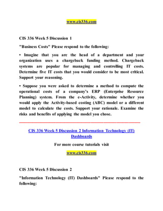www.cis336.com
CIS 336 Week 5 Discussion 1
"Business Costs" Please respond to the following:
• Imagine that you are the head of a department and your
organization uses a chargeback funding method. Chargeback
systems are popular for managing and controlling IT costs.
Determine five IT costs that you would consider to be most critical.
Support your reasoning.
• Suppose you were asked to determine a method to compute the
operational costs of a company’s ERP (Enterprise Resource
Planning) system. From the e-Activity, determine whether you
would apply the Activity-based costing (ABC) model or a different
model to calculate the costs. Support your rationale. Examine the
risks and benefits of applying the model you chose.
--------------------------------------------------------------------------------------
CIS 336 Week 5 Discussion 2 Information Technology (IT)
Dashboards
For more course tutorials visit
www.cis336.com
CIS 336 Week 5 Discussion 2
"Information Technology (IT) Dashboards" Please respond to the
following:
 