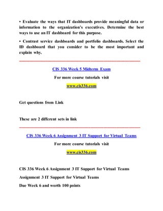 • Evaluate the ways that IT dashboards provide meaningful data or
information to the organization’s executives. Determine the best
ways to use an IT dashboard for this purpose.
• Contrast service dashboards and portfolio dashboards. Select the
ID dashboard that you consider to be the most important and
explain why.
--------------------------------------------------------------------------------------
CIS 336 Week 5 Midterm Exam
For more course tutorials visit
www.cis336.com
Get questions from Link
These are 2 different sets in link
--------------------------------------------------------------------------------------
CIS 336 Week 6 Assignment 3 IT Support for Virtual Teams
For more course tutorials visit
www.cis336.com
CIS 336 Week 6 Assignment 3 IT Support for Virtual Teams
Assignment 3 IT Support for Virtual Teams
Due Week 6 and worth 100 points
 