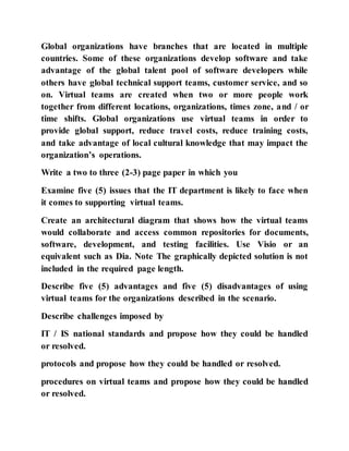 Global organizations have branches that are located in multiple
countries. Some of these organizations develop software and take
advantage of the global talent pool of software developers while
others have global technical support teams, customer service, and so
on. Virtual teams are created when two or more people work
together from different locations, organizations, times zone, and / or
time shifts. Global organizations use virtual teams in order to
provide global support, reduce travel costs, reduce training costs,
and take advantage of local cultural knowledge that may impact the
organization’s operations.
Write a two to three (2-3) page paper in which you
Examine five (5) issues that the IT department is likely to face when
it comes to supporting virtual teams.
Create an architectural diagram that shows how the virtual teams
would collaborate and access common repositories for documents,
software, development, and testing facilities. Use Visio or an
equivalent such as Dia. Note The graphically depicted solution is not
included in the required page length.
Describe five (5) advantages and five (5) disadvantages of using
virtual teams for the organizations described in the scenario.
Describe challenges imposed by
IT / IS national standards and propose how they could be handled
or resolved.
protocols and propose how they could be handled or resolved.
procedures on virtual teams and propose how they could be handled
or resolved.
 