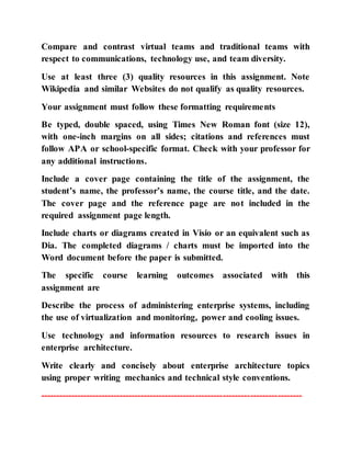 Compare and contrast virtual teams and traditional teams with
respect to communications, technology use, and team diversity.
Use at least three (3) quality resources in this assignment. Note
Wikipedia and similar Websites do not qualify as quality resources.
Your assignment must follow these formatting requirements
Be typed, double spaced, using Times New Roman font (size 12),
with one-inch margins on all sides; citations and references must
follow APA or school-specific format. Check with your professor for
any additional instructions.
Include a cover page containing the title of the assignment, the
student’s name, the professor’s name, the course title, and the date.
The cover page and the reference page are not included in the
required assignment page length.
Include charts or diagrams created in Visio or an equivalent such as
Dia. The completed diagrams / charts must be imported into the
Word document before the paper is submitted.
The specific course learning outcomes associated with this
assignment are
Describe the process of administering enterprise systems, including
the use of virtualization and monitoring, power and cooling issues.
Use technology and information resources to research issues in
enterprise architecture.
Write clearly and concisely about enterprise architecture topics
using proper writing mechanics and technical style conventions.
--------------------------------------------------------------------------------------
 