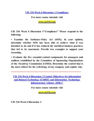 CIS 336 Week 6 Discussion 1 Compliance
For more course tutorials visit
www.cis336.com
CIS 336 Week 6 Discussion 1"Compliance" Please respond to the
following:
• Examine the Sarbanes–Oxley Act (SOX). In your opinion,
determine whether SOX has been able to achieve what it was
intended to do and if it has reduced the unethical business practices
that led to its enactment. Provide two examples to support your
reasoning.
• Evaluate the five essential control components for managers and
auditors established by the Committee of Sponsoring Organizations
of the Treadway Commission (COSO). Determine the control that is
the most critical for the well-being of any company and explain why.
--------------------------------------------------------------------------------------
CIS 336 Week 6 Discussion 2 Control Objectives for Information
and Related Technology (COBIT) and Information Technology
Infrastructure Library (ITIL)"
For more course tutorials visit
www.cis336.com
CIS 336 Week 6 Discussion 2
 
