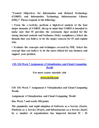 "Control Objectives for Information and Related Technology
(COBIT) and Information Technology Infrastructure Library
(ITIL)" Please respond to the following:
• From the e-Activity, perform a high-level analysis of the four
major domains of COBIT. (Keep in mind that COBIT is intended to
make sure that IT provides the systematic rigor needed for the
strong internal controls and Sarbanes–Oxley compliance.) Select the
domain that you believe to be the major concern for IT and explain
why.
• Evaluate the concepts and techniques covered by ITIL. Select the
concept that you believe to be the most critical for any business and
support your position.
--------------------------------------------------------------------------------------
CIS 336 Week 7 Assignment 4 Virtualization and Cloud Computing
World
For more course tutorials visit
www.cis336.com
CIS 336 Week 7 Assignment 4 Virtualization and Cloud Computing
World
Assignment 4 Virtualization and Cloud Computing World
Due Week 7 and worth 100 points
The popularity and rapid adoption of Software as a Service (SaaS),
Platform as a Service (PaaS), and Infrastructure as a Service (IaaS)
by a number of organizations has impacted internal IT / IS
 