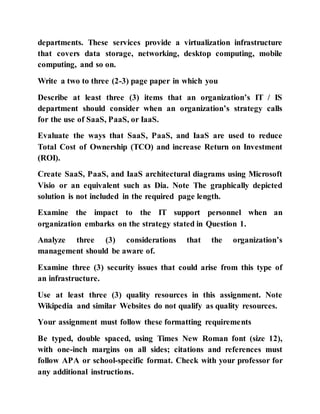 departments. These services provide a virtualization infrastructure
that covers data storage, networking, desktop computing, mobile
computing, and so on.
Write a two to three (2-3) page paper in which you
Describe at least three (3) items that an organization’s IT / IS
department should consider when an organization’s strategy calls
for the use of SaaS, PaaS, or IaaS.
Evaluate the ways that SaaS, PaaS, and IaaS are used to reduce
Total Cost of Ownership (TCO) and increase Return on Investment
(ROI).
Create SaaS, PaaS, and IaaS architectural diagrams using Microsoft
Visio or an equivalent such as Dia. Note The graphically depicted
solution is not included in the required page length.
Examine the impact to the IT support personnel when an
organization embarks on the strategy stated in Question 1.
Analyze three (3) considerations that the organization’s
management should be aware of.
Examine three (3) security issues that could arise from this type of
an infrastructure.
Use at least three (3) quality resources in this assignment. Note
Wikipedia and similar Websites do not qualify as quality resources.
Your assignment must follow these formatting requirements
Be typed, double spaced, using Times New Roman font (size 12),
with one-inch margins on all sides; citations and references must
follow APA or school-specific format. Check with your professor for
any additional instructions.
 