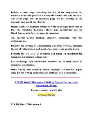Include a cover page containing the title of the assignment, the
student’s name, the professor’s name, the course title, and the date.
The cover page and the reference page are not included in the
required assignment page length.
Include charts or diagrams created in Visio or an equivalent such as
Dia. The completed diagrams / charts must be imported into the
Word document before the paper is submitted.
The specific course learning outcomes associated with this
assignment are
Describe the process of administering enterprise systems, including
the use of virtualization and monitoring, power and cooling issues.
Evaluate the total cost of ownership and return on investment for
enterprise architecture alternatives
Use technology and information resources to research issues in
enterprise architecture.
Write clearly and concisely about enterprise architecture topics
using proper writing mechanics and technical style conventions.
--------------------------------------------------------------------------------------
CIS 336 Week 7 Discussion 1 Build or Buy and Service-Level
Agreements (SLAs)"
For more course tutorials visit
www.cis336.com
CIS 336 Week 7 Discussion 1
 
