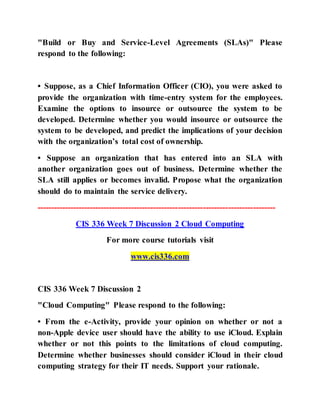 "Build or Buy and Service-Level Agreements (SLAs)" Please
respond to the following:
• Suppose, as a Chief Information Officer (CIO), you were asked to
provide the organization with time-entry system for the employees.
Examine the options to insource or outsource the system to be
developed. Determine whether you would insource or outsource the
system to be developed, and predict the implications of your decision
with the organization’s total cost of ownership.
• Suppose an organization that has entered into an SLA with
another organization goes out of business. Determine whether the
SLA still applies or becomes invalid. Propose what the organization
should do to maintain the service delivery.
--------------------------------------------------------------------------------------
CIS 336 Week 7 Discussion 2 Cloud Computing
For more course tutorials visit
www.cis336.com
CIS 336 Week 7 Discussion 2
"Cloud Computing" Please respond to the following:
• From the e-Activity, provide your opinion on whether or not a
non-Apple device user should have the ability to use iCloud. Explain
whether or not this points to the limitations of cloud computing.
Determine whether businesses should consider iCloud in their cloud
computing strategy for their IT needs. Support your rationale.
 