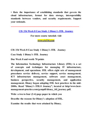 • Rate the importance of establishing standards that govern the
cloud infrastructure, format for data storage, interoperability
standards between vendors, and security requirements. Support
your rationale.
--------------------------------------------------------------------------------------
CIS 336 Week 8 Case Study 1 Disney’s ITIL Journey
For more course tutorials visit
www.cis336.com
CIS 336 Week 8 Case Study 1 Disney’s ITIL Journey
Case Study 1 Disney’s ITIL Journey
Due Week 8 and worth 70 points
The Information Technology Infrastructure Library (ITIL) is a set
of concepts and techniques for managing IT infrastructure,
development, and operations. ITIL offers eight sets of management
procedures service delivery, service support, service management,
ICT infrastructure management, software asset management,
business perspective, security management, and application
management. Disney began adopting ITIL best practices in the mid-
2000s. Read “Disney’s ITIL® Journey”, located at http//www.best-
management-practice.com/gempdf/disney_itil_journey.pdf.
Write a two to four (2-4) page paper in which you
Describe the reasons for Disney’s adoption of ITIL.
Examine the results that were attained by Disney.
 