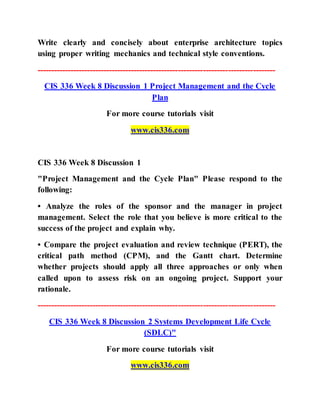 Write clearly and concisely about enterprise architecture topics
using proper writing mechanics and technical style conventions.
--------------------------------------------------------------------------------------
CIS 336 Week 8 Discussion 1 Project Management and the Cycle
Plan
For more course tutorials visit
www.cis336.com
CIS 336 Week 8 Discussion 1
"Project Management and the Cycle Plan" Please respond to the
following:
• Analyze the roles of the sponsor and the manager in project
management. Select the role that you believe is more critical to the
success of the project and explain why.
• Compare the project evaluation and review technique (PERT), the
critical path method (CPM), and the Gantt chart. Determine
whether projects should apply all three approaches or only when
called upon to assess risk on an ongoing project. Support your
rationale.
--------------------------------------------------------------------------------------
CIS 336 Week 8 Discussion 2 Systems Development Life Cycle
(SDLC)"
For more course tutorials visit
www.cis336.com
 