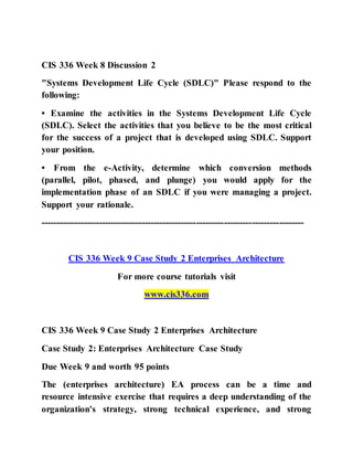 CIS 336 Week 8 Discussion 2
"Systems Development Life Cycle (SDLC)" Please respond to the
following:
• Examine the activities in the Systems Development Life Cycle
(SDLC). Select the activities that you believe to be the most critical
for the success of a project that is developed using SDLC. Support
your position.
• From the e-Activity, determine which conversion methods
(parallel, pilot, phased, and plunge) you would apply for the
implementation phase of an SDLC if you were managing a project.
Support your rationale.
--------------------------------------------------------------------------------------
CIS 336 Week 9 Case Study 2 Enterprises Architecture
For more course tutorials visit
www.cis336.com
CIS 336 Week 9 Case Study 2 Enterprises Architecture
Case Study 2: Enterprises Architecture Case Study
Due Week 9 and worth 95 points
The (enterprises architecture) EA process can be a time and
resource intensive exercise that requires a deep understanding of the
organization's strategy, strong technical experience, and strong
 