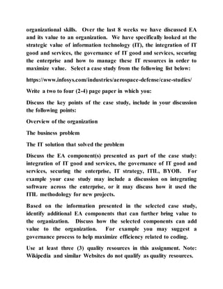 organizational skills. Over the last 8 weeks we have discussed EA
and its value to an organization. We have specifically looked at the
strategic value of information technology (IT), the integration of IT
good and services, the governance of IT good and services, securing
the enterprise and how to manage these IT resources in order to
maximize value. Select a case study from the following list below:
https://www.infosys.com/industries/aerospace-defense/case-studies/
Write a two to four (2-4) page paper in which you:
Discuss the key points of the case study, include in your discussion
the following points:
Overview of the organization
The business problem
The IT solution that solved the problem
Discuss the EA component(s) presented as part of the case study:
integration of IT good and services, the governance of IT good and
services, securing the enterprise, IT strategy, ITIL, BYOB. For
example your case study may include a discussion on integrating
software across the enterprise, or it may discuss how it used the
ITIL methodology for new projects.
Based on the information presented in the selected case study,
identify additional EA components that can further bring value to
the organization. Discuss how the selected components can add
value to the organization. For example you may suggest a
governance process to help maximize efficiency related to coding.
Use at least three (3) quality resources in this assignment. Note:
Wikipedia and similar Websites do not qualify as quality resources.
 