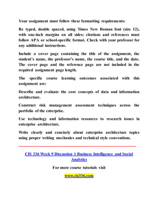 Your assignment must follow these formatting requirements:
Be typed, double spaced, using Times New Roman font (size 12),
with one-inch margins on all sides; citations and references must
follow APA or school-specific format. Check with your professor for
any additional instructions.
Include a cover page containing the title of the assignment, the
student’s name, the professor’s name, the course title, and the date.
The cover page and the reference page are not included in the
required assignment page length.
The specific course learning outcomes associated with this
assignment are:
Describe and evaluate the core concepts of data and information
architecture.
Construct risk management assessment techniques across the
portfolio of the enterprise.
Use technology and information resources to research issues in
enterprise architecture.
Write clearly and concisely about enterprise architecture topics
using proper writing mechanics and technical style conventions.
--------------------------------------------------------------------------------------
CIS 336 Week 9 Discussion 1 Business Intelligence and Social
Analytics
For more course tutorials visit
www.cis336.com
 