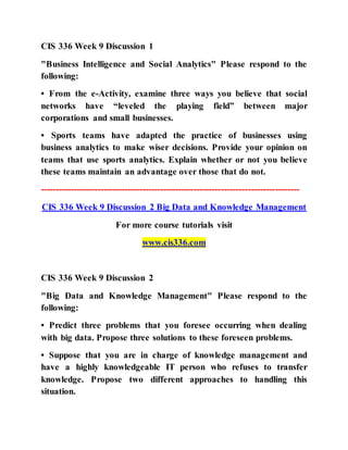 CIS 336 Week 9 Discussion 1
"Business Intelligence and Social Analytics" Please respond to the
following:
• From the e-Activity, examine three ways you believe that social
networks have “leveled the playing field” between major
corporations and small businesses.
• Sports teams have adapted the practice of businesses using
business analytics to make wiser decisions. Provide your opinion on
teams that use sports analytics. Explain whether or not you believe
these teams maintain an advantage over those that do not.
--------------------------------------------------------------------------------------
CIS 336 Week 9 Discussion 2 Big Data and Knowledge Management
For more course tutorials visit
www.cis336.com
CIS 336 Week 9 Discussion 2
"Big Data and Knowledge Management" Please respond to the
following:
• Predict three problems that you foresee occurring when dealing
with big data. Propose three solutions to these foreseen problems.
• Suppose that you are in charge of knowledge management and
have a highly knowledgeable IT person who refuses to transfer
knowledge. Propose two different approaches to handling this
situation.
 