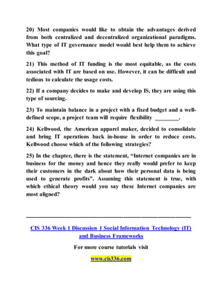 20) Most companies would like to obtain the advantages derived
from both centralized and decentralized organizational paradigms.
What type of IT governance model would best help them to achieve
this goal?
21) This method of IT funding is the most equitable, as the costs
associated with IT are based on use. However, it can be difficult and
tedious to calculate the usage costs.
22) If a company decides to make and develop IS, they are using this
type of sourcing.
23) To maintain balance in a project with a fixed budget and a well-
defined scope, a project team will require flexibility ________.
24) Kellwood, the American apparel maker, decided to consolidate
and bring IT operations back in-house in order to reduce costs.
Kellwood choose which of the following strategies?
25) In the chapter, there is the statement, “Internet companies are in
business for the money and hence they really would prefer to keep
their customers in the dark about how their personal data is being
used to generate profits”. Assuming this statement is true, with
which ethical theory would you say these Internet companies are
most aligned?
--------------------------------------------------------------------------------------
CIS 336 Week 1 Discussion 1 Social Information Technology (IT)
and Business Frameworks
For more course tutorials visit
www.cis336.com
 