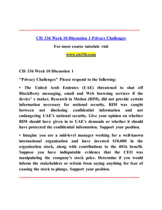 --------------------------------------------------------------------------------------
CIS 336 Week 10 Discussion 1 Privacy Challenges
For more course tutorials visit
www.cis336.com
CIS 336 Week 10 Discussion 1
"Privacy Challenges" Please respond to the following:
• The United Arab Emirates (UAE) threatened to shut off
BlackBerry messaging, email and Web browsing services if the
device’ s maker, Research in Motion (RIM), did not provide certain
information necessary for national security. RIM was caught
between not disclosing confidential information and not
endangering UAE’s national security. Give your opinion on whether
RIM should have given in to UAE’s demands or whether it should
have protected the confidential information. Support your position.
• Imagine you are a mid-level manager working for a well-known
international organization and have invested $10,000 in the
organization stock, along with contributions to the 401k benefit.
Suppose you have indisputable evidence that the CEO was
manipulating the company’s stock price. Determine if you would
inform the stakeholders or refrain from saying anything for fear of
causing the stock to plunge. Support your position.
--------------------------------------------------------------------------------------
 