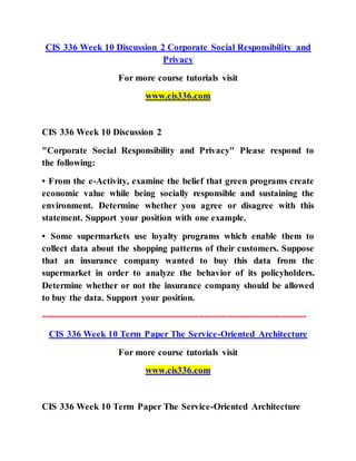 CIS 336 Week 10 Discussion 2 Corporate Social Responsibility and
Privacy
For more course tutorials visit
www.cis336.com
CIS 336 Week 10 Discussion 2
"Corporate Social Responsibility and Privacy" Please respond to
the following:
• From the e-Activity, examine the belief that green programs create
economic value while being socially responsible and sustaining the
environment. Determine whether you agree or disagree with this
statement. Support your position with one example.
• Some supermarkets use loyalty programs which enable them to
collect data about the shopping patterns of their customers. Suppose
that an insurance company wanted to buy this data from the
supermarket in order to analyze the behavior of its policyholders.
Determine whether or not the insurance company should be allowed
to buy the data. Support your position.
--------------------------------------------------------------------------------------
CIS 336 Week 10 Term Paper The Service-Oriented Architecture
For more course tutorials visit
www.cis336.com
CIS 336 Week 10 Term Paper The Service-Oriented Architecture
 