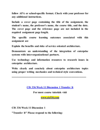 follow APA or school-specific format. Check with your professor for
any additional instructions.
Include a cover page containing the title of the assignment, the
student’s name, the professor’s name, the course title, and the date.
The cover page and the reference page are not included in the
required assignment page length.
The specific course learning outcomes associated with this
assignment are
Explain the benefits and risks of service oriented architecture.
Demonstrate an understanding of the integration of enterprise
systems with inter-organizational partners.
Use technology and information resources to research issues in
enterprise architecture.
Write clearly and concisely about enterprise architecture topics
using proper writing mechanics and technical style conventions.
--------------------------------------------------------------------------------------
CIS 336 Week 11 Discussion 1 Transfer It
For more course tutorials visit
www.cis336.com
CIS 336 Week 11 Discussion 1
"Transfer It" Please respond to the following:
 