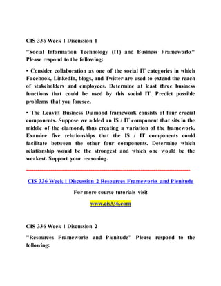 CIS 336 Week 1 Discussion 1
"Social Information Technology (IT) and Business Frameworks"
Please respond to the following:
• Consider collaboration as one of the social IT categories in which
Facebook, LinkedIn, blogs, and Twitter are used to extend the reach
of stakeholders and employees. Determine at least three business
functions that could be used by this social IT. Predict possible
problems that you foresee.
• The Leavitt Business Diamond framework consists of four crucial
components. Suppose we added an IS / IT component that sits in the
middle of the diamond, thus creating a variation of the framework.
Examine five relationships that the IS / IT components could
facilitate between the other four components. Determine which
relationship would be the strongest and which one would be the
weakest. Support your reasoning.
--------------------------------------------------------------------------------------
CIS 336 Week 1 Discussion 2 Resources Frameworks and Plenitude
For more course tutorials visit
www.cis336.com
CIS 336 Week 1 Discussion 2
"Resources Frameworks and Plenitude" Please respond to the
following:
 