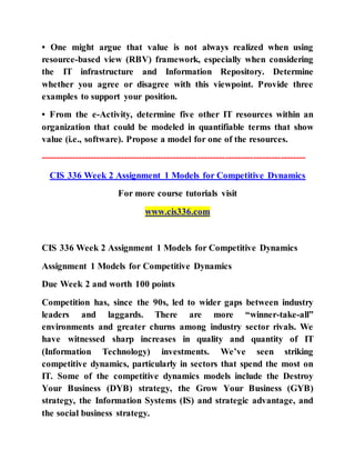 • One might argue that value is not always realized when using
resource-based view (RBV) framework, especially when considering
the IT infrastructure and Information Repository. Determine
whether you agree or disagree with this viewpoint. Provide three
examples to support your position.
• From the e-Activity, determine five other IT resources within an
organization that could be modeled in quantifiable terms that show
value (i.e., software). Propose a model for one of the resources.
--------------------------------------------------------------------------------------
CIS 336 Week 2 Assignment 1 Models for Competitive Dynamics
For more course tutorials visit
www.cis336.com
CIS 336 Week 2 Assignment 1 Models for Competitive Dynamics
Assignment 1 Models for Competitive Dynamics
Due Week 2 and worth 100 points
Competition has, since the 90s, led to wider gaps between industry
leaders and laggards. There are more “winner-take-all”
environments and greater churns among industry sector rivals. We
have witnessed sharp increases in quality and quantity of IT
(Information Technology) investments. We’ve seen striking
competitive dynamics, particularly in sectors that spend the most on
IT. Some of the competitive dynamics models include the Destroy
Your Business (DYB) strategy, the Grow Your Business (GYB)
strategy, the Information Systems (IS) and strategic advantage, and
the social business strategy.
 