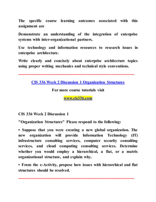 The specific course learning outcomes associated with this
assignment are
Demonstrate an understanding of the integration of enterprise
systems with inter-organizational partners.
Use technology and information resources to research issues in
enterprise architecture.
Write clearly and concisely about enterprise architecture topics
using proper writing mechanics and technical style conventions.
--------------------------------------------------------------------------------------
CIS 336 Week 2 Discussion 1 Organization Structures
For more course tutorials visit
www.cis336.com
CIS 336 Week 2 Discussion 1
"Organization Structures" Please respond to the following:
• Suppose that you were creating a new global organization. The
new organization will provide Information Technology (IT)
infrastructure consulting services, computer security consulting
services, and cloud computing consulting services. Determine
whether you would employ a hierarchical, a flat, or a matrix
organizational structure, and explain why.
• From the e-Activity, propose how issues with hierarchical and flat
structures should be resolved.
--------------------------------------------------------------------------------------
 