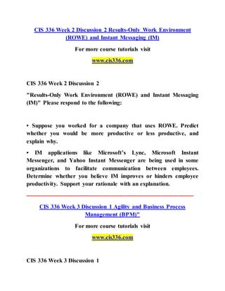 CIS 336 Week 2 Discussion 2 Results-Only Work Environment
(ROWE) and Instant Messaging (IM)
For more course tutorials visit
www.cis336.com
CIS 336 Week 2 Discussion 2
"Results-Only Work Environment (ROWE) and Instant Messaging
(IM)" Please respond to the following:
• Suppose you worked for a company that uses ROWE. Predict
whether you would be more productive or less productive, and
explain why.
• IM applications like Microsoft’s Lync, Microsoft Instant
Messenger, and Yahoo Instant Messenger are being used in some
organizations to facilitate communication between employees.
Determine whether you believe IM improves or hinders employee
productivity. Support your rationale with an explanation.
--------------------------------------------------------------------------------------
CIS 336 Week 3 Discussion 1 Agility and Business Process
Management (BPM)"
For more course tutorials visit
www.cis336.com
CIS 336 Week 3 Discussion 1
 