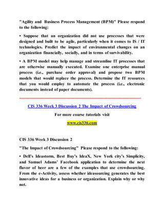 "Agility and Business Process Management (BPM)" Please respond
to the following:
• Suppose that an organization did not use processes that were
designed and built to be agile, particularly when it comes to IS / IT
technologies. Predict the impact of environmental changes on an
organization financially, socially, and in terms of survivability.
• A BPM model may help manage and streamline IT processes that
are otherwise manually executed. Examine one enterprise manual
process (i.e., purchase order approval) and propose two BPM
models that would replace the process. Determine the IT resources
that you would employ to automate the process (i.e., electronic
documents instead of paper documents).
--------------------------------------------------------------------------------------
CIS 336 Week 3 Discussion 2 The Impact of Crowdsourcing
For more course tutorials visit
www.cis336.com
CIS 336 Week 3 Discussion 2
"The Impact of Crowdsourcing" Please respond to the following:
• Dell’s Ideastorm, Best Buy’s IdeaX, New York city’s Simplicity,
and Samuel Adams’ Facebook application to determine the next
flavor of beer are a few of the examples that use crowdsourcing.
From the e-Activity, assess whether ideasourcing generates the best
innovative ideas for a business or organization. Explain why or why
not.
 