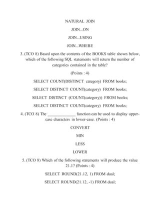 NATURAL JOIN
JOIN...ON
JOIN...USING
JOIN...WHERE
3. (TCO 8) Based upon the contents of the BOOKS table shown below,
which of the following SQL statements will return the number of
categories contained in the table?
(Points : 4)
SELECT COUNT(DISTINCT category) FROM books;
SELECT DISTINCT COUNT(category) FROM books;
SELECT DISTINCT (COUNT(category)) FROM books;
SELECT DISTINCT COUNT(category) FROM books;
4. (TCO 8) The _____________ function can be used to display upper-
case characters in lower-case. (Points : 4)
CONVERT
MIN
LESS
LOWER
5. (TCO 8) Which of the following statements will produce the value
21.1? (Points : 4)
SELECT ROUND(21.12, 1) FROM dual;
SELECT ROUND(21.12, -1) FROM dual;
 