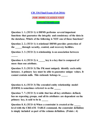 CIS 336 Final Exam (Feb 2016)
FOR MORE CLASSES VISIT
www.cis336study.com
Question 1. 1. (TCO 1) A DBMS performs several important
functions that guarantee the integrity and consistency of the data in
the database. Which of the following is NOT one of those functions?
Question 2. 2. (TCO 1) A relational DBMS provides protection of
the _____ through security, control, and recovery facilities.
Question 3. 3. (TCO 2) A relationship is an association between
_____
Question 4. 4. (TCO 2) A _____ key is a key that is composed of
more than one attribute.
Question 5. 5. (TCO 3) The PK must uniquely identify each entity
instance. A primary key must be able to guarantee unique values. It
cannot contain nulls. This rationale belongs to _____
Question 6. 6. (TCO 3) The extended entity relationship model
(EERM) is sometimes referred to as the _____
Question 7. 7. (TCO 3) A table that has all key attributes defined,
has no repeating groups, and all its attributes are dependent on the
primary key, is said to be in _____
Question 8. 8. (TCO 4) When a constraint is created at the _____
level with the CREATE TABLE command, the constraint definition
is simply included as part of the column definition. (Points : 4)
 