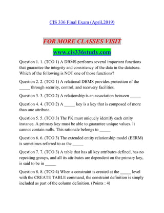 CIS 336 Final Exam (April,2019)
FOR MORE CLASSES VISIT
www.cis336study.com
Question 1. 1. (TCO 1) A DBMS performs several important functions
that guarantee the integrity and consistency of the data in the database.
Which of the following is NOT one of those functions?
Question 2. 2. (TCO 1) A relational DBMS provides protection of the
_____ through security, control, and recovery facilities.
Question 3. 3. (TCO 2) A relationship is an association between _____
Question 4. 4. (TCO 2) A _____ key is a key that is composed of more
than one attribute.
Question 5. 5. (TCO 3) The PK must uniquely identify each entity
instance. A primary key must be able to guarantee unique values. It
cannot contain nulls. This rationale belongs to _____
Question 6. 6. (TCO 3) The extended entity relationship model (EERM)
is sometimes referred to as the _____
Question 7. 7. (TCO 3) A table that has all key attributes defined, has no
repeating groups, and all its attributes are dependent on the primary key,
is said to be in _____
Question 8. 8. (TCO 4) When a constraint is created at the _____ level
with the CREATE TABLE command, the constraint definition is simply
included as part of the column definition. (Points : 4)
 