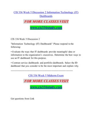CIS 336 Week 5 Discussion 2 Information Technology (IT)
Dashboards
FOR MORE CLASSES VISIT
www.cis336study.com
CIS 336 Week 5 Discussion 2
"Information Technology (IT) Dashboards" Please respond to the
following:
• Evaluate the ways that IT dashboards provide meaningful data or
information to the organization’s executives. Determine the best ways to
use an IT dashboard for this purpose.
• Contrast service dashboards and portfolio dashboards. Select the ID
dashboard that you consider to be the most important and explain why.
------------------------------------------------------------------------------
CIS 336 Week 5 Midterm Exam
FOR MORE CLASSES VISIT
www.cis336study.com
Get questions from Link
 