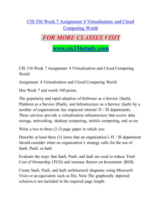 CIS 336 Week 7 Assignment 4 Virtualization and Cloud
Computing World
FOR MORE CLASSES VISIT
www.cis336study.com
CIS 336 Week 7 Assignment 4 Virtualization and Cloud Computing
World
Assignment 4 Virtualization and Cloud Computing World
Due Week 7 and worth 100 points
The popularity and rapid adoption of Software as a Service (SaaS),
Platform as a Service (PaaS), and Infrastructure as a Service (IaaS) by a
number of organizations has impacted internal IT / IS departments.
These services provide a virtualization infrastructure that covers data
storage, networking, desktop computing, mobile computing, and so on.
Write a two to three (2-3) page paper in which you
Describe at least three (3) items that an organization’s IT / IS department
should consider when an organization’s strategy calls for the use of
SaaS, PaaS, or IaaS.
Evaluate the ways that SaaS, PaaS, and IaaS are used to reduce Total
Cost of Ownership (TCO) and increase Return on Investment (ROI).
Create SaaS, PaaS, and IaaS architectural diagrams using Microsoft
Visio or an equivalent such as Dia. Note The graphically depicted
solution is not included in the required page length.
 