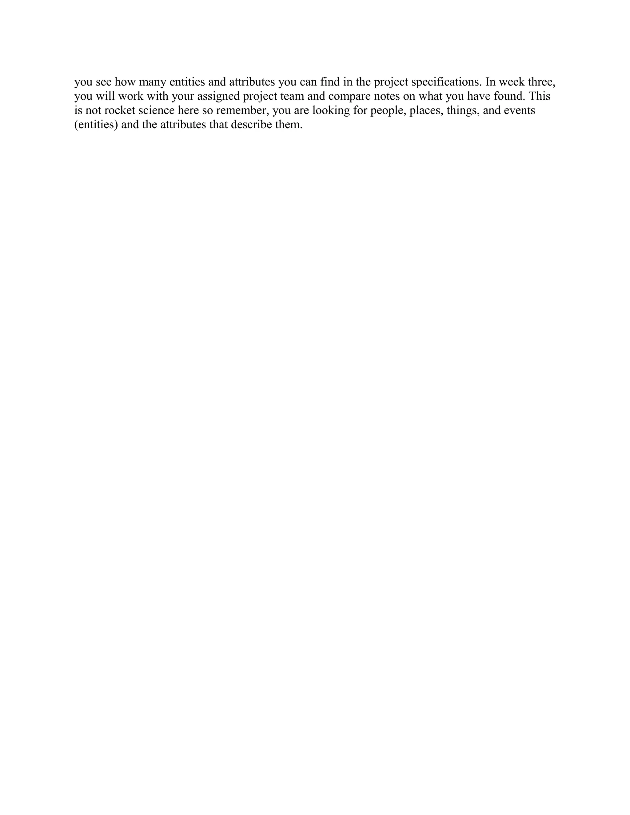 you see how many entities and attributes you can find in the project specifications. In week three,
you will work with your assigned project team and compare notes on what you have found. This
is not rocket science here so remember, you are looking for people, places, things, and events
(entities) and the attributes that describe them.
 