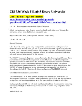 CIS 336 Week 5 iLab 5 Devry University
Click this link to get the tutorial:
http://homeworkfox.com/tutorials/general-
questions/4154/cis-336-week-5-ilab-5-devry-university/
Lab 5 of 7: Retreiving data from Multiple Tables (28 points)

Submit your assignment to the Dropbox located on the silver tab at the top of this page. For
instructions on how to use the Dropbox, please click here.

(See Syllabus/"Due Dates for Assignments & Exams" for due dates.)

LABOVERVIEW

Scenario/Summary

Lab 5 deals with writing queries using multiple tables as covered in the reading and lecture
material this week. In some cases, you will be given the option to write a query using either the
TRADITIONAL method of joining tables or using the JOIN key word. In some cases, you will
be asked to use a specific approach. Using the incorrect process when the process is specified
will result in points being taken off for that problem.

The SELECT statement is the primary means of extracting data from database tables, and allows
you to determine exactly which data you want to extract by means of different comparison
operators used in the WHERE clause. This includes the use of specific "wild card" characters
which allow you to search for character or number patterns within the data. You can also
perform mathematical expressions within the SELECT statement to create derived output. The
ORDER BY clause allows you to sort the output data in either ascending (the default) or
descending order. Lab #5 will explore all of these applications of the SELECT statement.

General Lab Information and Considerations

This lab will utilize a set of tables found in the script file (LeeBooks.sql) found in the Doc
Sharing area of the website. If you have not yet downloaded this file from Doc Sharing then do
so now. Once you have downloaded the script file, import and run the script in SQL*Plus.

Each query in the script file you will create must be numbered (use --1 comments for numbering)
and in order. The SQL for the following exercises should be written using notepad and run in
SQL*Plus.

A Clean Script File:
 