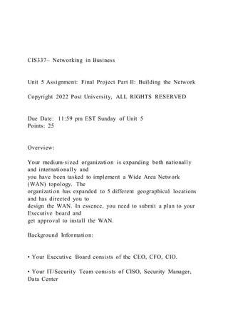 CIS337– Networking in Business
Unit 5 Assignment: Final Project Part II: Building the Network
Copyright 2022 Post University, ALL RIGHTS RESERVED
Due Date: 11:59 pm EST Sunday of Unit 5
Points: 25
Overview:
Your medium-sized organization is expanding both nationally
and internationally and
you have been tasked to implement a Wide Area Network
(WAN) topology. The
organization has expanded to 5 different geographical locations
and has directed you to
design the WAN. In essence, you need to submit a plan to your
Executive board and
get approval to install the WAN.
Background Information:
• Your Executive Board consists of the CEO, CFO, CIO.
• Your IT/Security Team consists of CISO, Security Manager,
Data Center
 