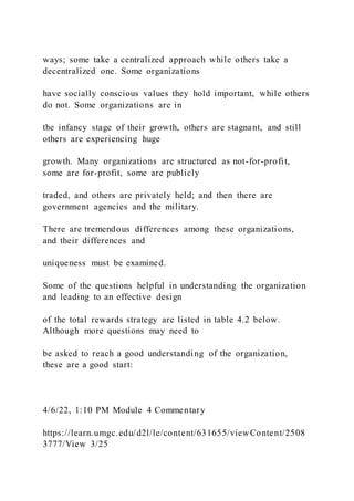 ways; some take a centralized approach while others take a
decentralized one. Some organizations
have socially conscious values they hold important, while others
do not. Some organizations are in
the infancy stage of their growth, others are stagnant, and still
others are experiencing huge
growth. Many organizations are structured as not-for-profit,
some are for-profit, some are publicly
traded, and others are privately held; and then there are
government agencies and the military.
There are tremendous differences among these organizations,
and their differences and
uniqueness must be examined.
Some of the questions helpful in understanding the organization
and leading to an effective design
of the total rewards strategy are listed in table 4.2 below.
Although more questions may need to
be asked to reach a good understanding of the organization,
these are a good start:
4/6/22, 1:10 PM Module 4 Commentary
https://learn.umgc.edu/d2l/le/content/631655/viewContent/2508
3777/View 3/25
 