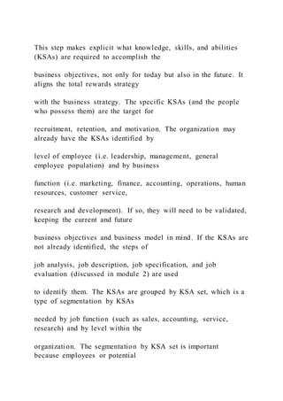 This step makes explicit what knowledge, skills, and abilities
(KSAs) are required to accomplish the
business objectives, not only for today but also in the future. It
aligns the total rewards strategy
with the business strategy. The specific KSAs (and the people
who possess them) are the target for
recruitment, retention, and motivation. The organization may
already have the KSAs identified by
level of employee (i.e. leadership, management, general
employee population) and by business
function (i.e. marketing, finance, accounting, operations, human
resources, customer service,
research and development). If so, they will need to be validated,
keeping the current and future
business objectives and business model in mind. If the KSAs are
not already identified, the steps of
job analysis, job description, job specification, and job
evaluation (discussed in module 2) are used
to identify them. The KSAs are grouped by KSA set, which is a
type of segmentation by KSAs
needed by job function (such as sales, accounting, service,
research) and by level within the
organization. The segmentation by KSA set is important
because employees or potential
 
